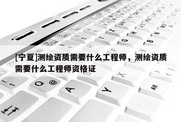 [寧夏]測繪資質(zhì)需要什么工程師，測繪資質(zhì)需要什么工程師資格證