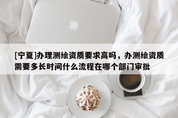 [寧夏]辦理測繪資質要求高嗎，辦測繪資質需要多長時間什么流程在哪個部門審批