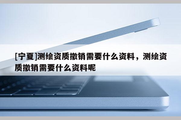 [寧夏]測(cè)繪資質(zhì)撤銷需要什么資料，測(cè)繪資質(zhì)撤銷需要什么資料呢