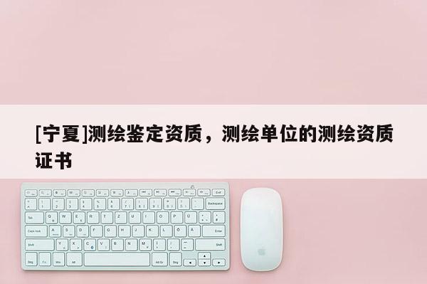 [寧夏]測(cè)繪鑒定資質(zhì)，測(cè)繪單位的測(cè)繪資質(zhì)證書(shū)