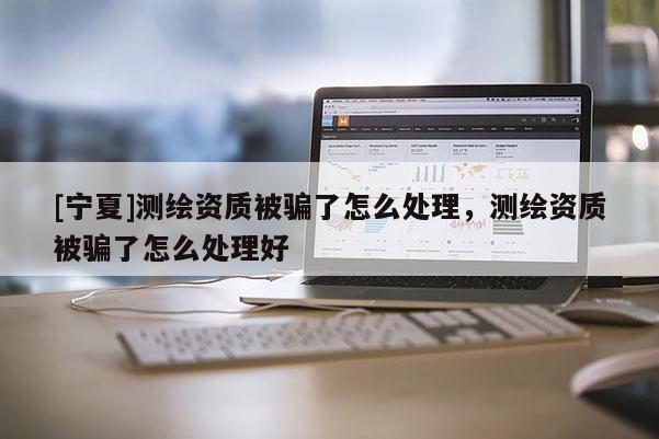 [寧夏]測繪資質被騙了怎么處理，測繪資質被騙了怎么處理好