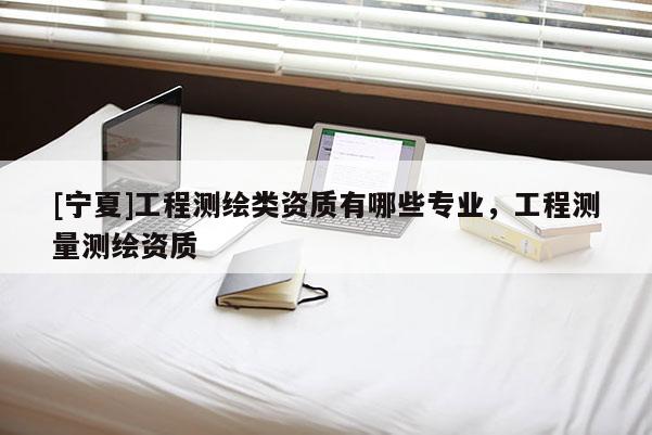 [寧夏]工程測繪類資質(zhì)有哪些專業(yè)，工程測量測繪資質(zhì)