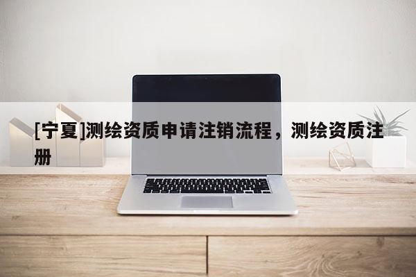 [寧夏]測繪資質申請注銷流程，測繪資質注冊