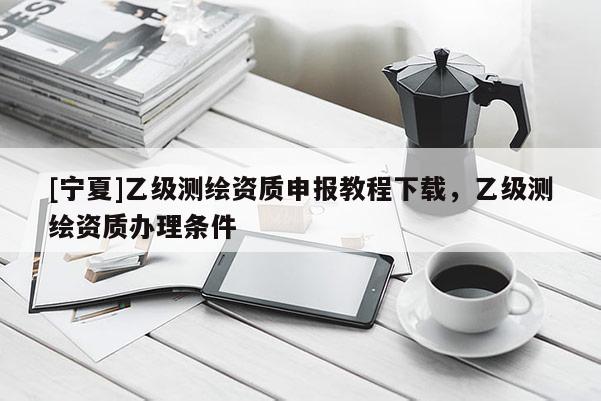 [寧夏]乙級測繪資質(zhì)申報教程下載，乙級測繪資質(zhì)辦理條件