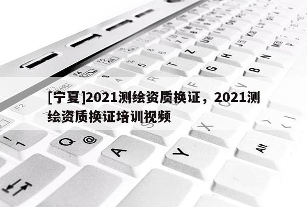 [寧夏]2021測繪資質(zhì)換證，2021測繪資質(zhì)換證培訓視頻
