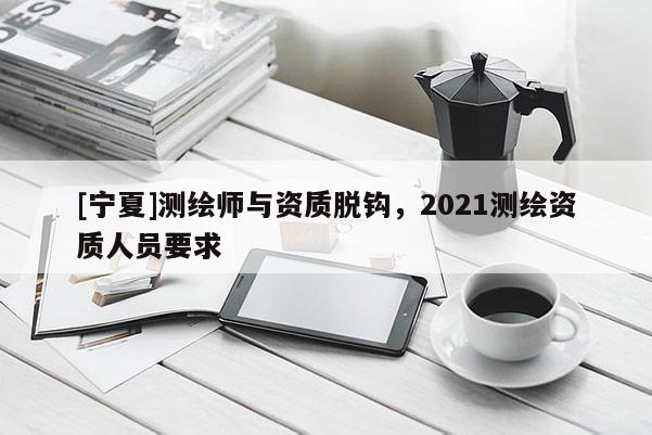 [寧夏]測繪師與資質脫鉤，2021測繪資質人員要求