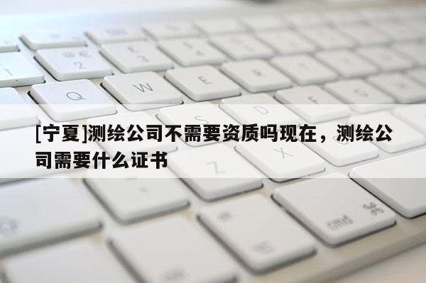 [寧夏]測繪公司不需要資質嗎現在，測繪公司需要什么證書