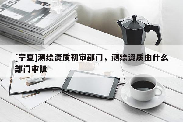 [寧夏]測繪資質初審部門，測繪資質由什么部門審批