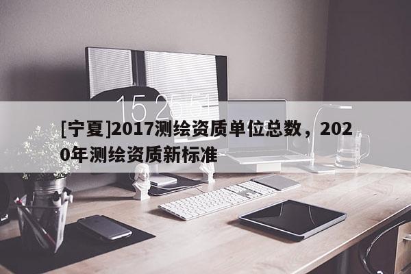 [寧夏]2017測繪資質單位總數，2020年測繪資質新標準