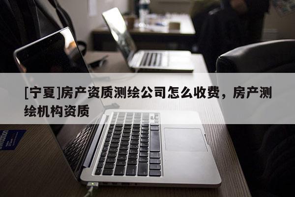 [寧夏]房產(chǎn)資質(zhì)測繪公司怎么收費(fèi)，房產(chǎn)測繪機(jī)構(gòu)資質(zhì)