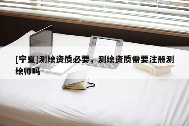 [寧夏]測繪資質必要，測繪資質需要注冊測繪師嗎