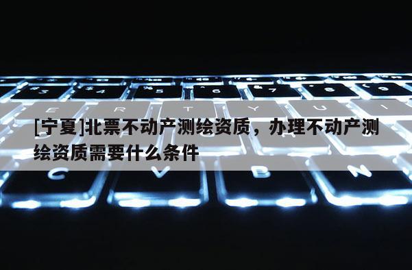 [寧夏]北票不動產測繪資質，辦理不動產測繪資質需要什么條件