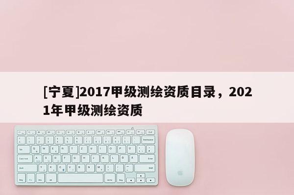 [寧夏]2017甲級測繪資質(zhì)目錄，2021年甲級測繪資質(zhì)