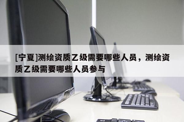 [寧夏]測繪資質乙級需要哪些人員，測繪資質乙級需要哪些人員參與