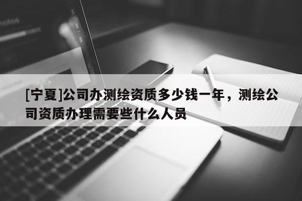 [寧夏]公司辦測繪資質多少錢一年，測繪公司資質辦理需要些什么人員