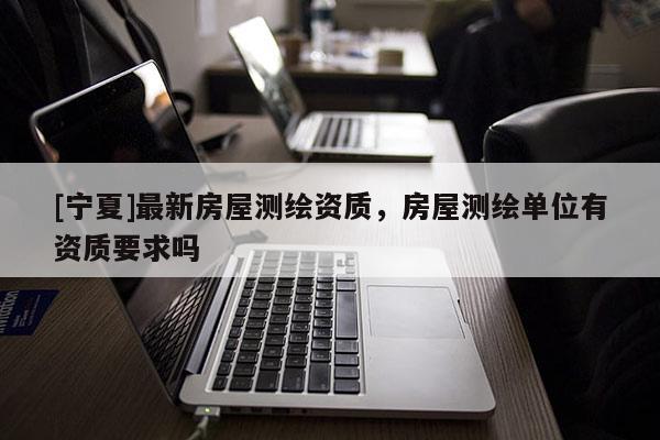 [寧夏]最新房屋測繪資質(zhì)，房屋測繪單位有資質(zhì)要求嗎