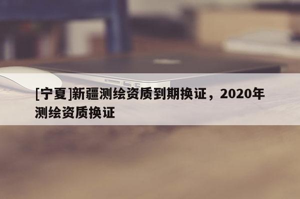 [寧夏]新疆測繪資質到期換證，2020年測繪資質換證