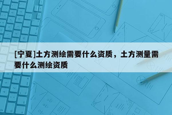 [寧夏]土方測(cè)繪需要什么資質(zhì)，土方測(cè)量需要什么測(cè)繪資質(zhì)