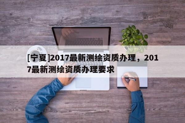 [寧夏]2017最新測繪資質(zhì)辦理，2017最新測繪資質(zhì)辦理要求