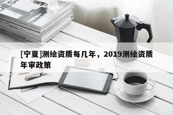 [寧夏]測繪資質(zhì)每幾年，2019測繪資質(zhì)年審政策