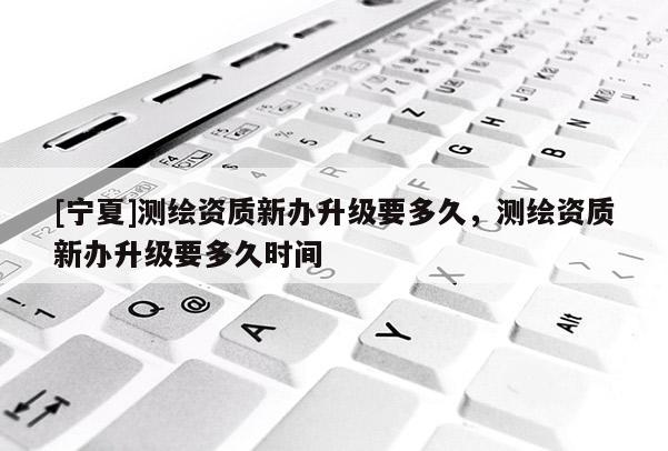 [寧夏]測繪資質新辦升級要多久，測繪資質新辦升級要多久時間