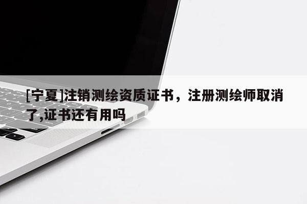 [寧夏]注銷測繪資質證書，注冊測繪師取消了,證書還有用嗎