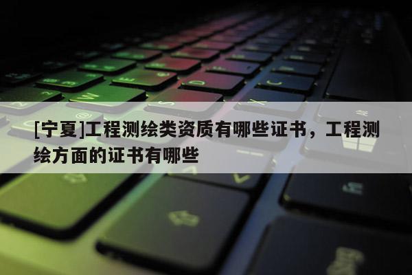 [寧夏]工程測繪類資質有哪些證書，工程測繪方面的證書有哪些