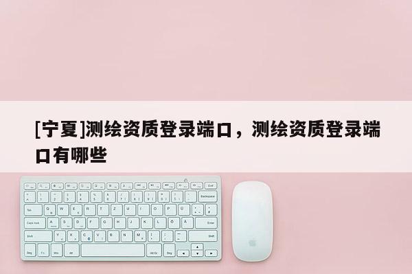 [寧夏]測繪資質登錄端口，測繪資質登錄端口有哪些