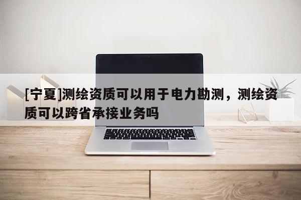 [寧夏]測繪資質可以用于電力勘測，測繪資質可以跨省承接業務嗎