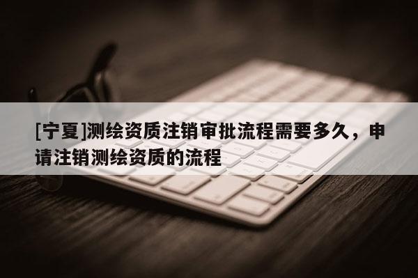 [寧夏]測(cè)繪資質(zhì)注銷審批流程需要多久，申請(qǐng)注銷測(cè)繪資質(zhì)的流程