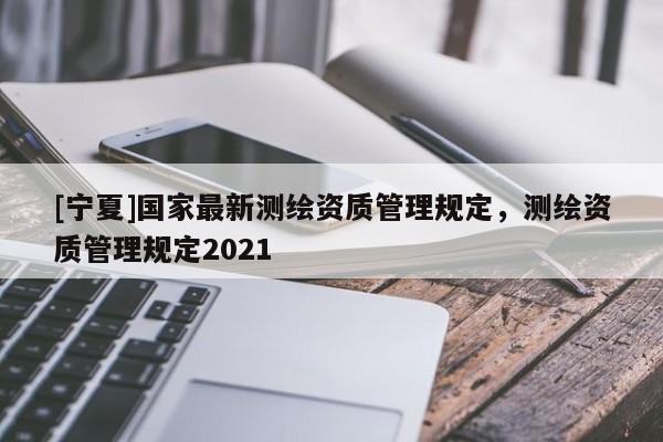 [寧夏]國家最新測繪資質管理規定，測繪資質管理規定2021