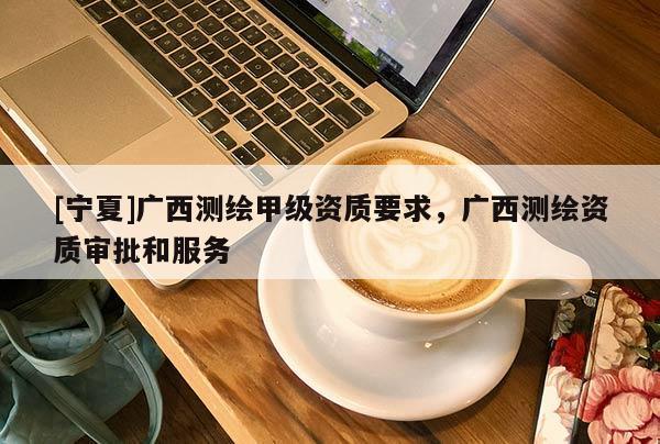 [寧夏]廣西測繪甲級資質要求，廣西測繪資質審批和服務