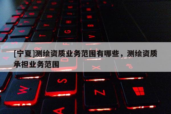 [寧夏]測(cè)繪資質(zhì)業(yè)務(wù)范圍有哪些，測(cè)繪資質(zhì)承擔(dān)業(yè)務(wù)范圍