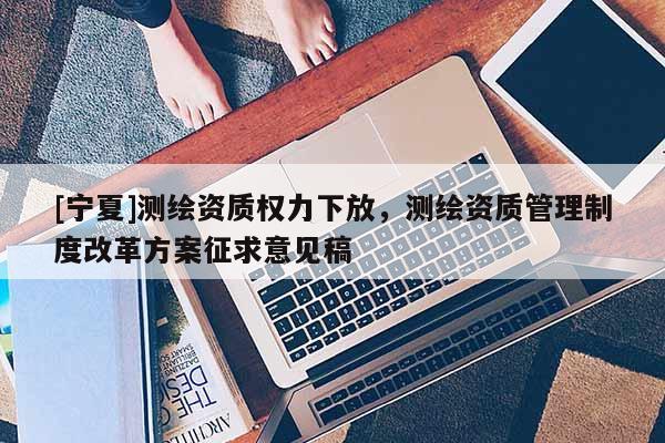 [寧夏]測繪資質權力下放，測繪資質管理制度改革方案征求意見稿