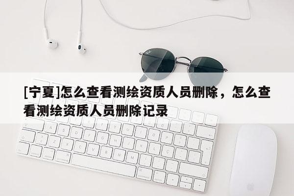 [寧夏]怎么查看測繪資質人員刪除，怎么查看測繪資質人員刪除記錄