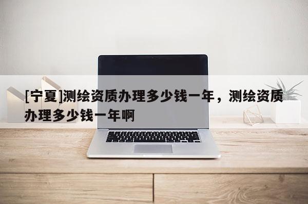 [寧夏]測繪資質辦理多少錢一年，測繪資質辦理多少錢一年啊