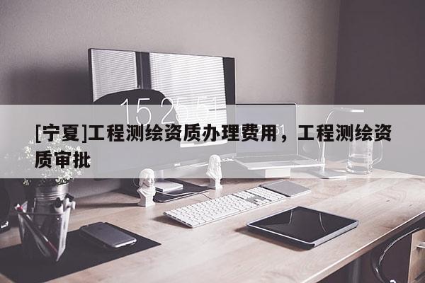 [寧夏]工程測(cè)繪資質(zhì)辦理費(fèi)用，工程測(cè)繪資質(zhì)審批