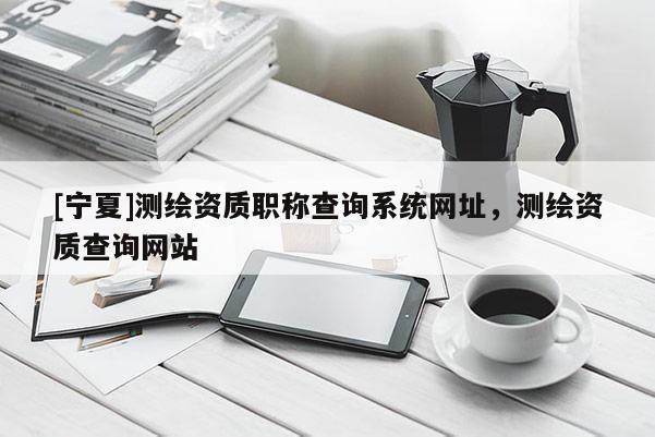 [寧夏]測繪資質職稱查詢系統網址，測繪資質查詢網站