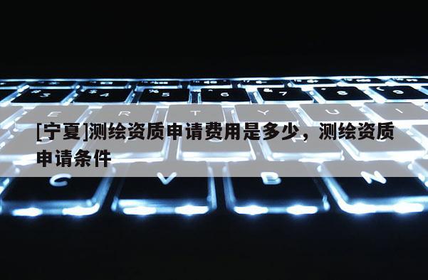 [寧夏]測繪資質申請費用是多少，測繪資質申請條件