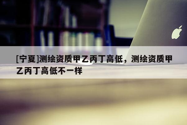 [寧夏]測繪資質(zhì)甲乙丙丁高低，測繪資質(zhì)甲乙丙丁高低不一樣