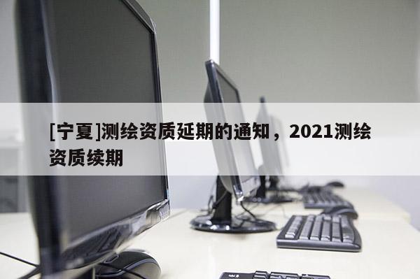 [寧夏]測繪資質(zhì)延期的通知，2021測繪資質(zhì)續(xù)期