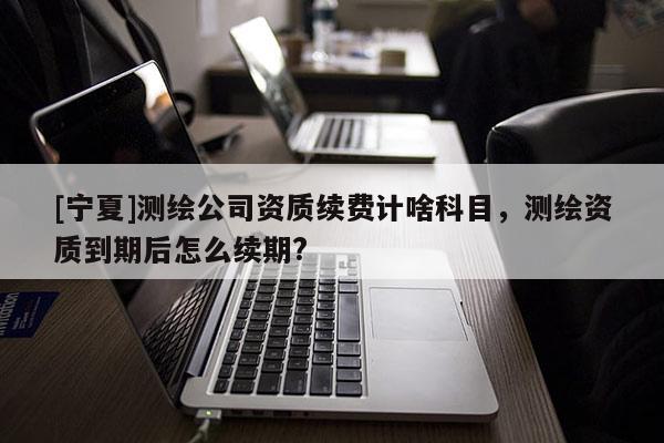 [寧夏]測繪公司資質續費計啥科目，測繪資質到期后怎么續期?