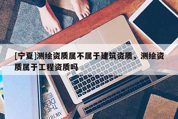 [寧夏]測繪資質(zhì)屬不屬于建筑資質(zhì)，測繪資質(zhì)屬于工程資質(zhì)嗎
