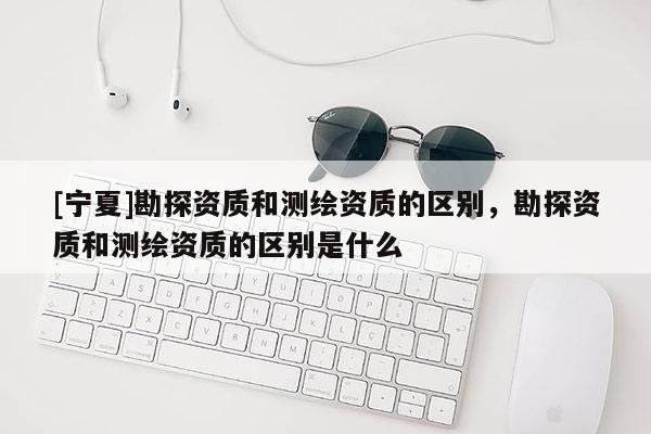 [寧夏]勘探資質(zhì)和測(cè)繪資質(zhì)的區(qū)別，勘探資質(zhì)和測(cè)繪資質(zhì)的區(qū)別是什么