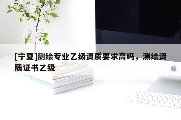 [寧夏]測繪專業乙級資質要求高嗎，測繪資質證書乙級