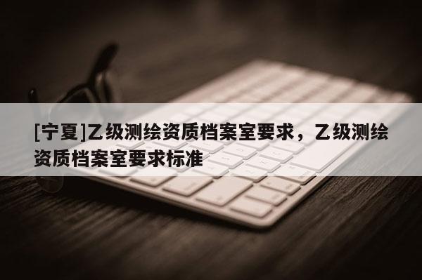[寧夏]乙級(jí)測(cè)繪資質(zhì)檔案室要求，乙級(jí)測(cè)繪資質(zhì)檔案室要求標(biāo)準(zhǔn)