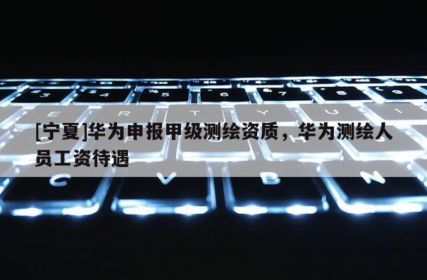 [寧夏]華為申報(bào)甲級測繪資質(zhì)，華為測繪人員工資待遇