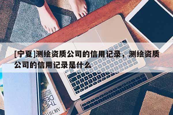 [寧夏]測繪資質(zhì)公司的信用記錄，測繪資質(zhì)公司的信用記錄是什么