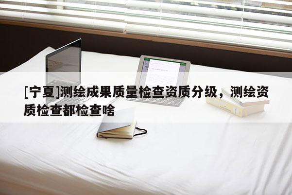 [寧夏]測繪成果質量檢查資質分級，測繪資質檢查都檢查啥