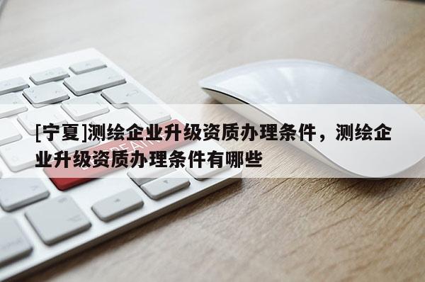 [寧夏]測繪企業升級資質辦理條件，測繪企業升級資質辦理條件有哪些